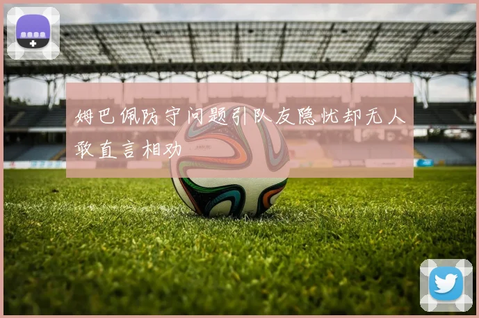 姆巴佩防守问题引队友隐忧却无人敢直言相劝