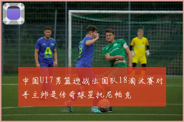 中国U17男篮迎战法国队18淘汰赛对手主帅是传奇球星托尼帕克