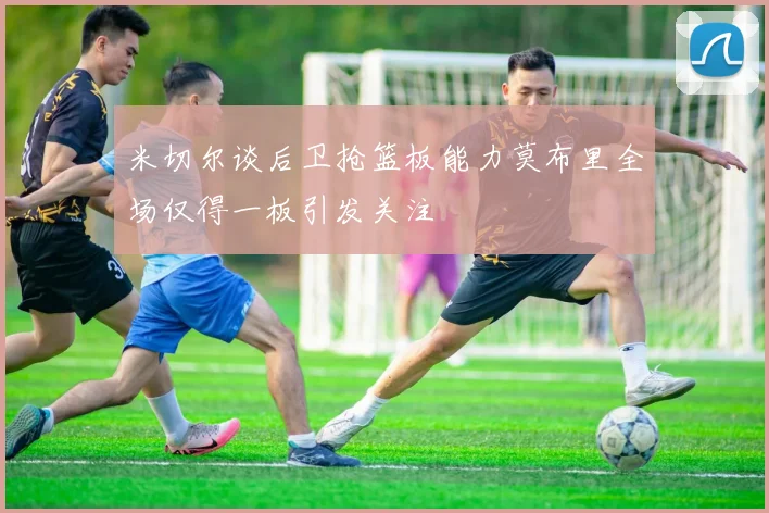 米切尔谈后卫抢篮板能力莫布里全场仅得一板引发关注