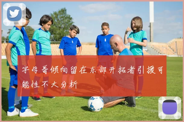 字母哥倾向留在东部开拓者引援可能性不大分析