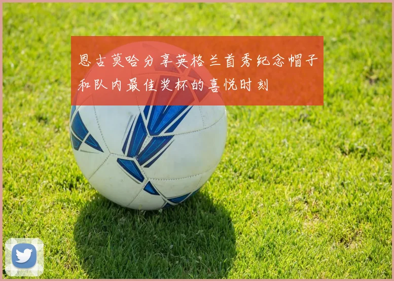 恩古莫哈分享英格兰首秀纪念帽子和队内最佳奖杯的喜悦时刻