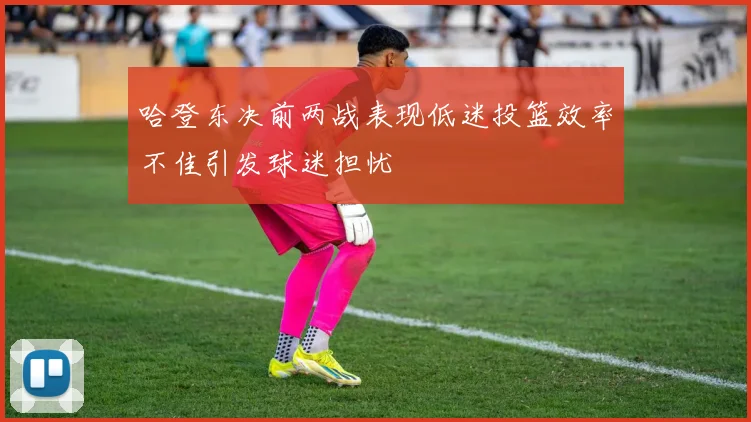 哈登东决前两战表现低迷投篮效率不佳引发球迷担忧