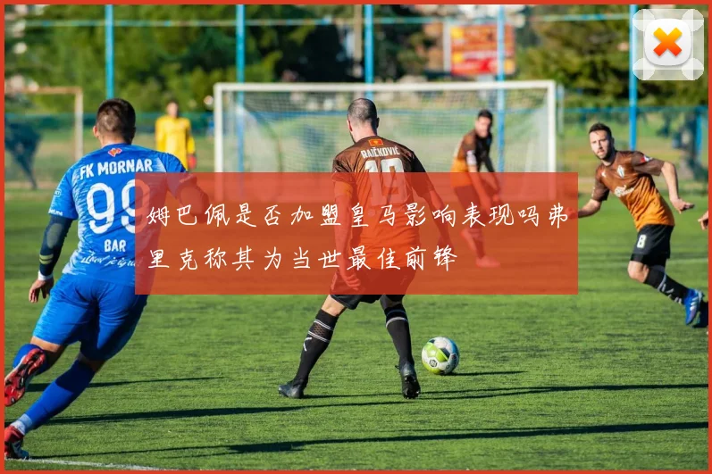 姆巴佩是否加盟皇马影响表现吗弗里克称其为当世最佳前锋