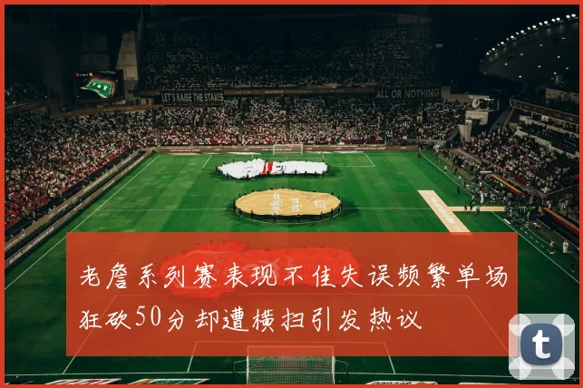 老詹系列赛表现不佳失误频繁单场狂砍50分却遭横扫引发热议