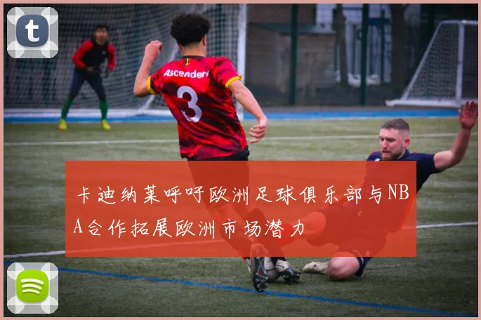 卡迪纳莱呼吁欧洲足球俱乐部与NBA合作拓展欧洲市场潜力
