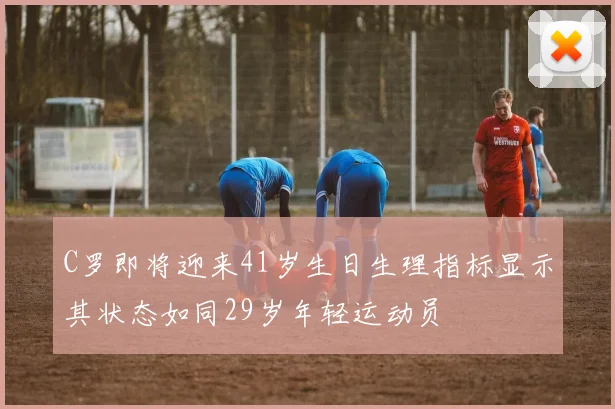 C罗即将迎来41岁生日生理指标显示其状态如同29岁年轻运动员