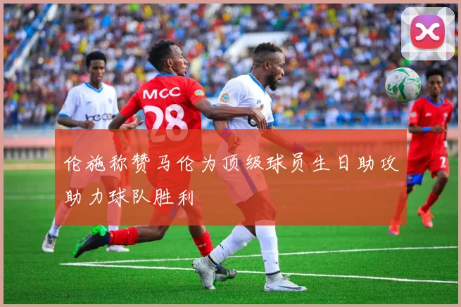 伦施称赞马伦为顶级球员生日助攻助力球队胜利