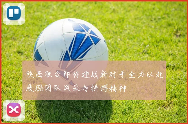 陕西联合即将迎战新对手全力以赴展现团队风采与拼搏精神