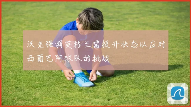 沃克强调英格兰需提升状态以应对西葡巴阿球队的挑战
